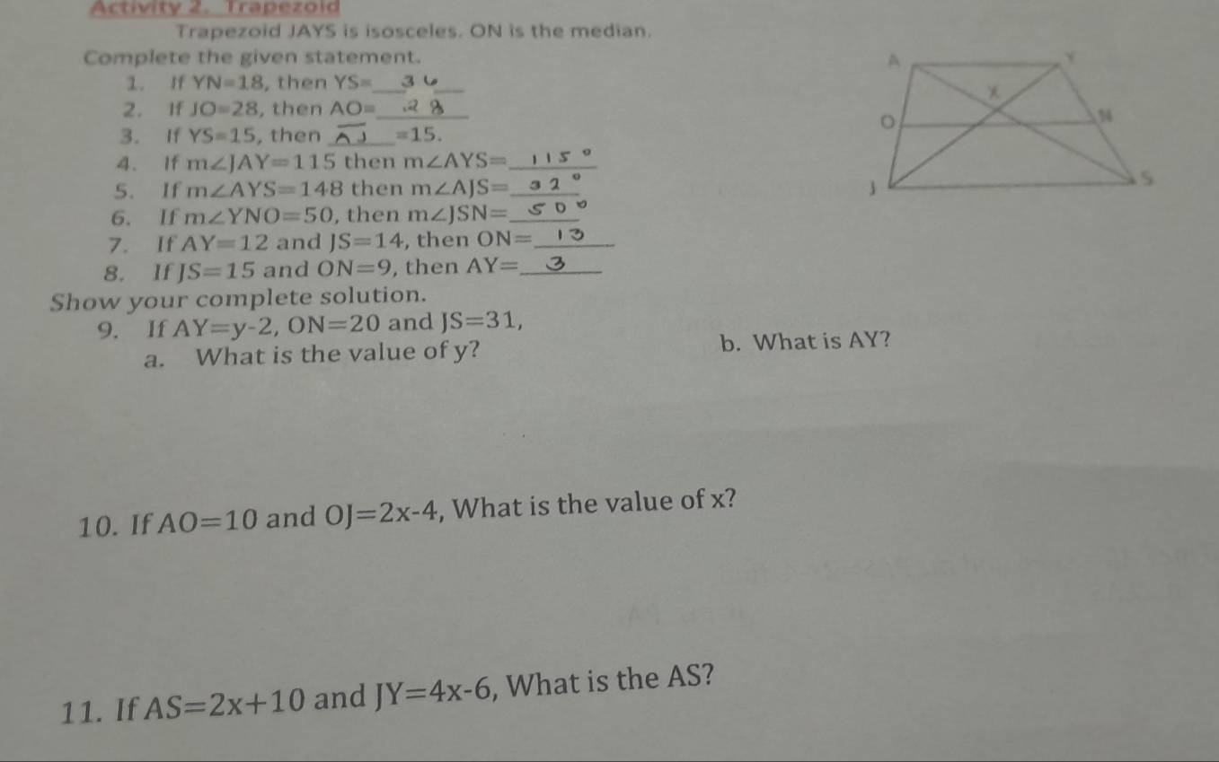 Activity 2. Trapezold 
Trapezoid JAYS is isosceles. ON is the median. 
Complete the given statement. 
1. If YN=18 , then YS= _3 6_ 
2. If JO=28 ,then AO= _ 
3. If YS=15 , then _ =15. 
4. If m∠ JAY=115 then m∠ AYS= _ 
5. If m∠ AYS=148 then m∠ AJS= _ 
6. If m∠ YNO=50 , then m∠ JSN= _ 
7. If AY=12 and JS=14 , then ON= _ 
8. If JS=15 and ON=9 , then AY= _ 
Show your complete solution. 
9. If AY=y-2, ON=20 and JS=31, 
a. What is the value of y? b. What is AY? 
10. If AO=10 and OJ=2x-4 , What is the value of x? 
11. If AS=2x+10 and JY=4x-6 , What is the AS?