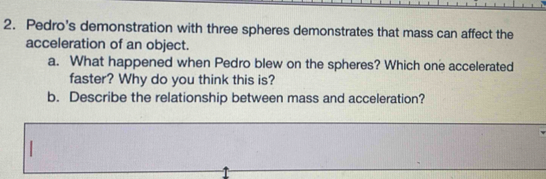 Pedro's demonstration with three spheres demonstrates that mass can affect the 
acceleration of an object. 
a. What happened when Pedro blew on the spheres? Which one accelerated 
faster? Why do you think this is? 
b. Describe the relationship between mass and acceleration?