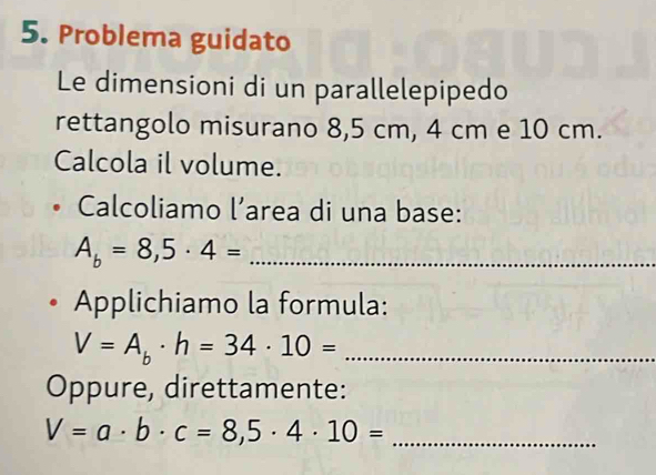 Problema guidato 
Le dimensioni di un parallelepipedo 
rettangolo misurano 8,5 cm, 4 cm e 10 cm. 
Calcola il volume. 
Calcoliamo l’area di una base:
A_b=8,5· 4= _ 
Applichiamo la formula:
V=A_b· h=34· 10= _ 
Oppure, direttamente:
V=a· b· c=8,5· 4· 10= _