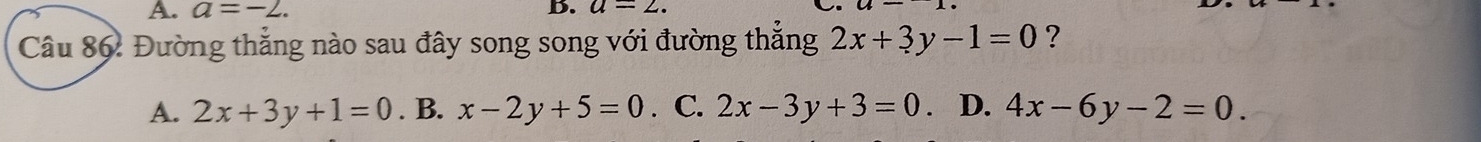 A. a=-2. b. a=2. 
Câu 86: Đường thắng nào sau đây song song với đường thắng 2x+3y-1=0 ?
A. 2x+3y+1=0. B. x-2y+5=0. C. 2x-3y+3=0. D. 4x-6y-2=0.