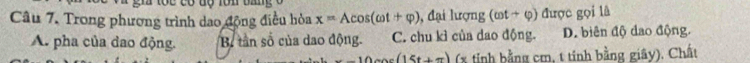 Trong phương trình dao động điều hòa x=Acos (omega t+varphi ) ), đại lượng (cot +varphi ) được gọi là
A. pha của dao động. B tân số của dao động. C. chu kì của dao động. D. biên độ dao động.
-10csc (15t+π ) (x tỉnh bằng cm, t tính bằng giây). Chất