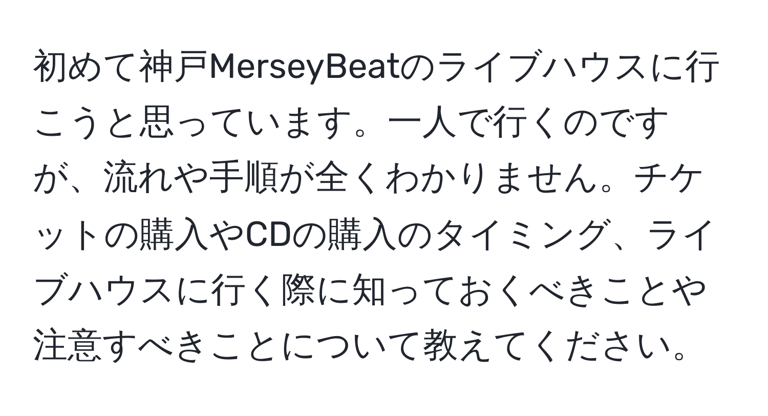 初めて神戸MerseyBeatのライブハウスに行こうと思っています。一人で行くのですが、流れや手順が全くわかりません。チケットの購入やCDの購入のタイミング、ライブハウスに行く際に知っておくべきことや注意すべきことについて教えてください。