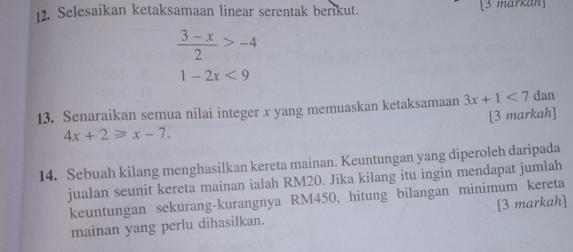 Selesaikan ketaksamaan linear serentak berikut. [3 markan]
 (3-x)/2 >-4
1-2x<9</tex> 
13. Senaraikan semua nilai integer x yang memuaskan ketaksamaan 3x+1<7</tex> dan 
[3 markah]
4x+2≥slant x-7. 
14. Sebuah kilang menghasilkan kereta mainan. Keuntungan yang diperoleh daripada 
jualan seunit kereta mainan ialah RM20. Jika kilang itu ingin mendapat jumlah 
keuntungan sekurang-kurangnya RM450, hitung bilangan minimum kereta 
mainan yang perlu dihasilkan. [3 markah]