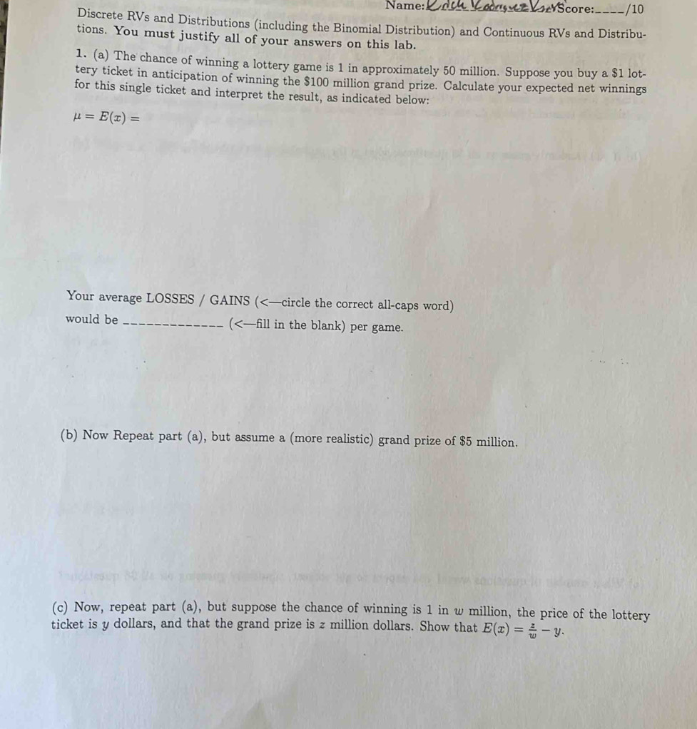 Name: Score: /10 
Discrete RVs and Distributions (including the Binomial Distribution) and Continuous RVs and Distribu- 
tions. You must justify all of your answers on this lab. 
1. (a) The chance of winning a lottery game is 1 in approximately 50 million. Suppose you buy a $1 lot- 
tery ticket in anticipation of winning the $100 million grand prize. Calculate your expected net winnings 
for this single ticket and interpret the result, as indicated below:
mu =E(x)=
Your average LOSSES / GAINS ( $5 million. 
(c) Now, repeat part (a), but suppose the chance of winning is 1 in w million, the price of the lottery 
ticket is y dollars, and that the grand prize is z million dollars. Show that E(x)= z/w -y.