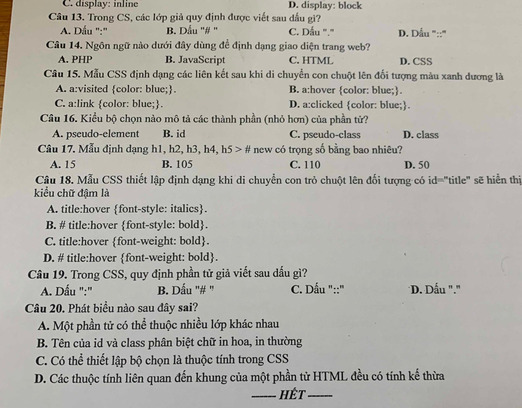 C. display: inline D. display: block
Câu 13. Trong CS, các lớp giả quy định được viết sau dấu gì?
A. Dấu ":" B. Dấu ''# ' C. Dấu "." D. Dấu "::"
Câu 14. Ngôn ngữ nào dưới đây dùng để định dạng giao diện trang web?
A. PHP B. JavaScript C. HTML D. CSS
Câu 15. Mẫu CSS định dạng các liên kết sau khi di chuyển con chuột lên đối tượng màu xanh dương là
A. a:visited color: blue;. B. a:hover color: blue;.
C. a:link color: blue;. D. a:clicked color: blue;.
Câu 16. Kiểu bộ chọn nào mô tả các thành phần (nhỏ hơn) của phần tử?
A. pseudo-element B. id C. pseudo-class D. class
Câu 17. Mẫu định dạng h1, h2, h3, h4, h5 > # new có trọng số bằng bao nhiêu?
A. 15 B. 105 C. 110 D. 50
Câu 18. Mẫu CSS thiết lập định dạng khi di chuyển con trỏ chuột lên đối tượng có id="title" sẽ hiển thị
kiểu chữ đậm là
A. title:hover font-style: italics.
B. # title:hover font-style: bold.
C. title:hover font-weight: bold.
D. # title:hover font-weight: bold.
Câu 19. Trong CSS, quy định phần tử giả viết sau dấu gì?
A. Dấu ":" B. Dấu "# ' C. Dấu "::" D. Dấu "."
Câu 20. Phát biểu nào sau đây sai?
A. Một phần tử có thể thuộc nhiều lớp khác nhau
B. Tên của id và class phân biệt chữ in hoa, in thường
C. Có thể thiết lập bộ chọn là thuộc tính trong CSS
D. Các thuộc tính liên quan đến khung của một phần tử HTML đều có tính kế thừa
_Hết_