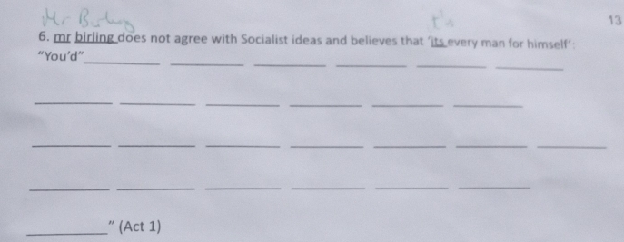 13 
6. mr birling does not agree with Socialist ideas and believes that ’its every man for himself’: 
_ 
_ 
_ 
__ 
_ 
“You’d” 
_ 
_ 
_ 
_ 
__ 
__ 
_ 
__ 
__ 
_ 
__ 
__ 
_ 
_” (Act 1)