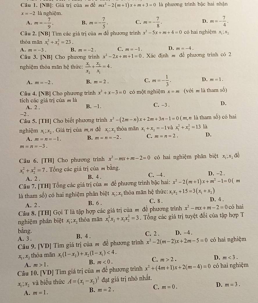 [NB]: Giá trị của m đề mx^2-2(m+1)x+m+3=0 là phương trình bậc hai nhận
x=-2 là nghiệm.
D.
A. m=- 7/9 . B. m=- 7/5 . C. m=- 7/8 . m=- 7/4 .
Câu 2. [NB] Tìm các giá trị của m đề phương trình x^2-5x+m+4=0 có hai nghiệm x_1;x_2
thỏa mãn x_1^(2+x_2^2=23.
A. m=-3. B. m=-2. C. m=-1. D. m=-4.
Câu 3. [NB] Cho phương trình x^2)-2x+m+1=0. Xác định m để phương trình có 2
nghiệm thỏa mãn hệ thức: frac x_1x_2+frac x_2x_1=4.
C.
A. m=-2. B. m=2. m=- 1/3 . D. m=1.
Câu 4. [NB] Cho phương trình x^2+x-3=0 có một nghiệm x=m (với m là tham số)
tích các giá trị của m là C. -3 .
D.
A. 2 . B. −1.
-2 .
Câu 5. [TH] Cho biết phương trình x^2-(2m-n)x+2m+3n-1=0 (m,n là tham số) có hai
nghiệm x_1;x_2. Giá trị của m,n đề x_1;x_2 thỏa mãn x_1+x_2=-1 và x_1^(2+x_2^2=13 là
A. m=n=-1. B. m=n=-2. C. m=n=2. D.
m=n=-3.
Câu 6. [TH] Cho phương trình x^2)-mx+m-2=0 có hai nghiệm phân biệt x_1;x_2 đề
x_1^(2+x_2^2=7. Tổng các giá trị của m bằng.
A. 2 . B. 4 .
C. -4 . D. -2 .
Câu 7. [TH] Tổng các giá trị của m để phương trình bậc hai: x^2)-2(m+1)x+m^2-1=0(m
là tham số) có hai nghiệm phân biệt x_1;x_2 thỏa mãn hệ thức: x_1x_2+15=3(x_1+x_2)
A. 2 . B. 6 .
C. 8 . D. 4 .
Câu 8. [TH] Gọi T là tập hợp các giá trị của m để phương trình x^2-mx+m-2=0 có hai
nghiệm phân biệt x_1;x_2 thỏa mãn x_1^(2x_2)+x_1x_2^(2=3. Tổng các giá trị tuyệt đối của tập hợp T
bằng.
A. 3 . B. 4 . C. 2 . D. -4 .
Câu 9. [VD] Tìm giá trị của m để phương trình x^2)-2(m-2)x+2m-5=0 có hai nghiệm
x_1,x_2 thỏa mãn x_1(1-x_2)+x_2(1-x_1)<4.
C. m>2.
D. m<3.
A. m>1.
B. m<0.
Câu 10. [VD] Tìm giá trị của m để phương trình x^2+(4m+1)x+2(m-4)=0 có hai nghiệm
x_1;x_2 và biểu thức A=(x_1-x_2)^2 đạt giá trị nhỏ nhất.
C. m=0.
D. m=3.
A. m=1.
B. m=2.