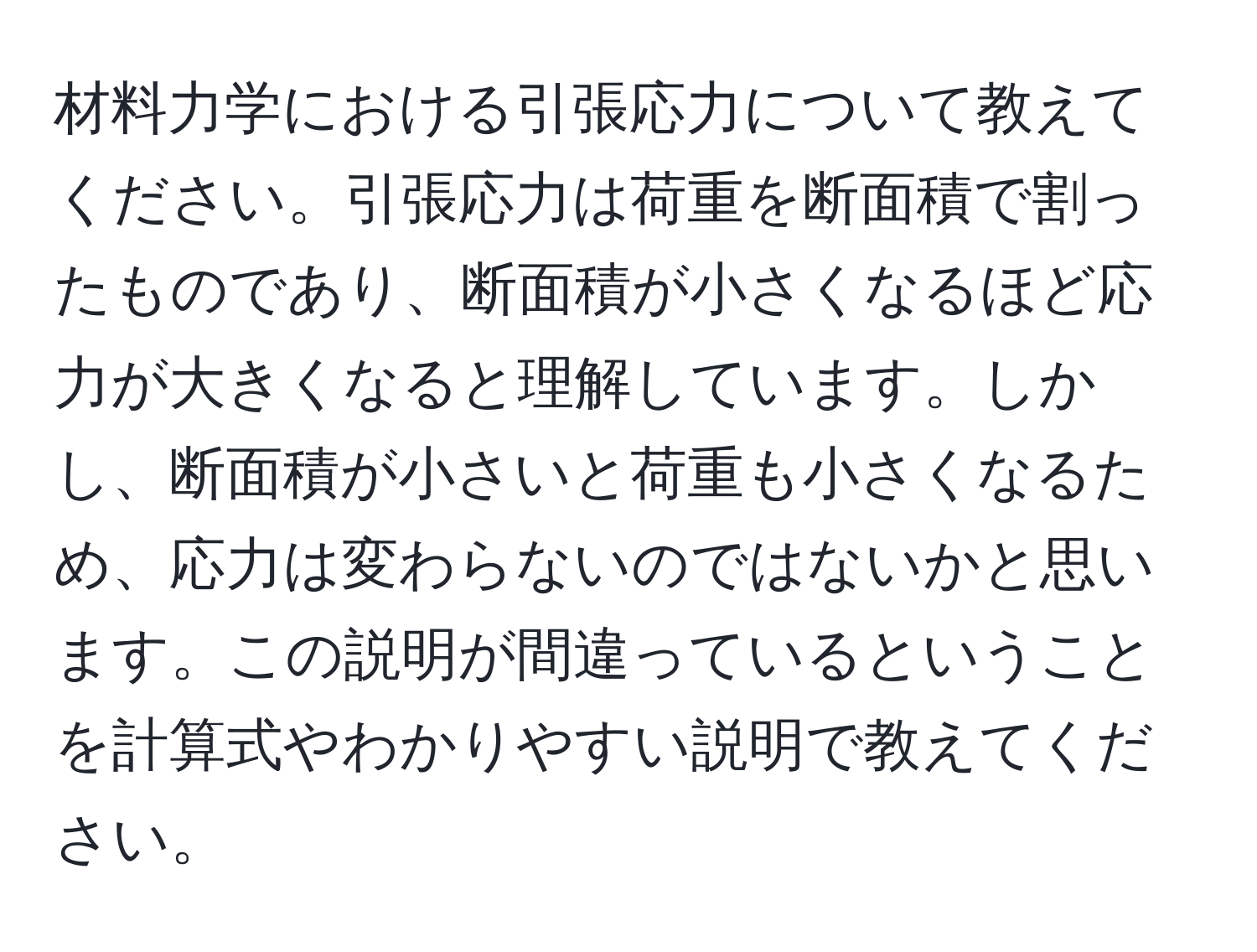 材料力学における引張応力について教えてください。引張応力は荷重を断面積で割ったものであり、断面積が小さくなるほど応力が大きくなると理解しています。しかし、断面積が小さいと荷重も小さくなるため、応力は変わらないのではないかと思います。この説明が間違っているということを計算式やわかりやすい説明で教えてください。