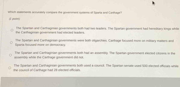 Which statements accurately compare the government systems of Sparta and Carthage?
(1 point)
The Spartan and Carthaginian governments both had two leaders. The Spartan government had hereditary kings while
the Carthaginian government had elected leaders.
The Spartan and Carthaginian governments were both oligarchies. Carthage focused more on military matters and
Sparta focused more on democracy.
The Spartan and Carthaginian governments both had an assembly. The Spartan government elected citizens in the
assembly while the Carthage government did not.
The Spartan and Carthaginian governments both used a council. The Spartan senate used 500 elected officials while
the council of Carthage had 28 elected officials.