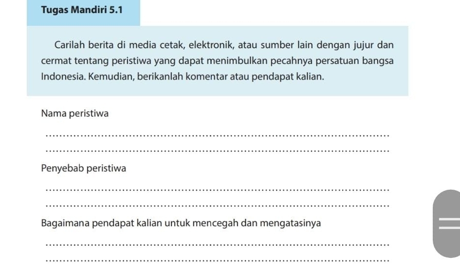 Tugas Mandiri 5.1 
Carilah berita di media cetak, elektronik, atau sumber lain dengan jujur dan 
cermat tentang peristiwa yang dapat menimbulkan pecahnya persatuan bangsa 
Indonesia. Kemudian, berikanlah komentar atau pendapat kalian. 
Nama peristiwa 
_ 
_ 
Penyebab peristiwa 
_ 
_ 
Bagaimana pendapat kalian untuk mencegah dan mengatasinya 
_ 
_