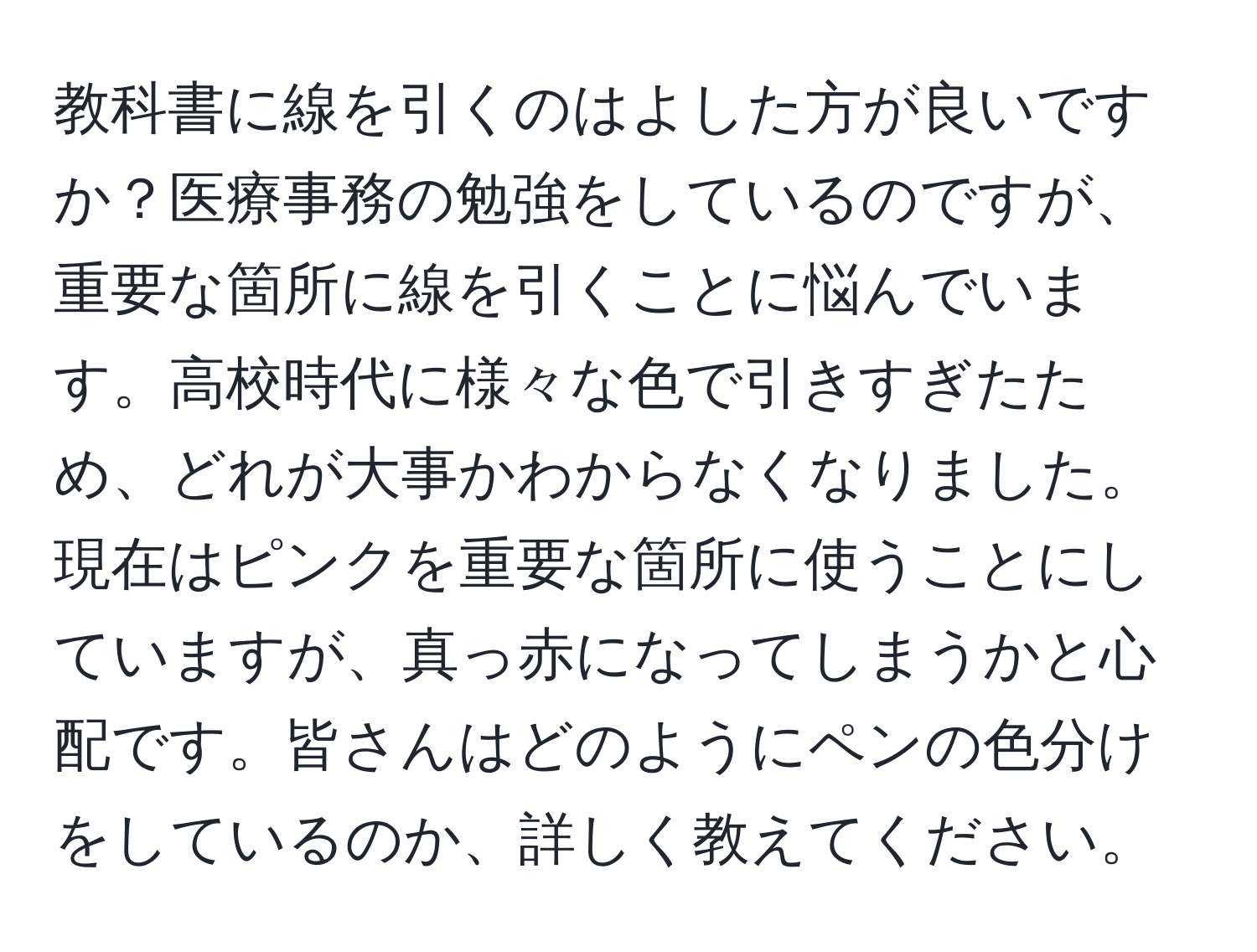 教科書に線を引くのはよした方が良いですか？医療事務の勉強をしているのですが、重要な箇所に線を引くことに悩んでいます。高校時代に様々な色で引きすぎたため、どれが大事かわからなくなりました。現在はピンクを重要な箇所に使うことにしていますが、真っ赤になってしまうかと心配です。皆さんはどのようにペンの色分けをしているのか、詳しく教えてください。