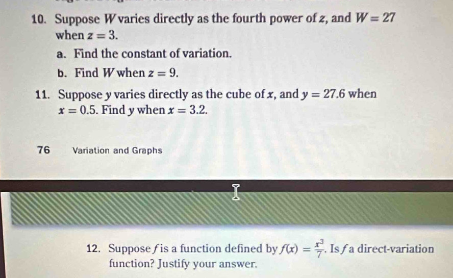 Suppose W varies directly as the fourth power of 2, and W=27
when z=3. 
a. Find the constant of variation. 
b. Find W when z=9. 
11. Suppose y varies directly as the cube of x, and y=27.6 when
x=0.5. Find y when x=3.2. 
76 Variation and Graphs 
a 
12. Suppose is a function defined by f(x)= x^3/7 . Is a direct-variation 
function? Justify your answer.