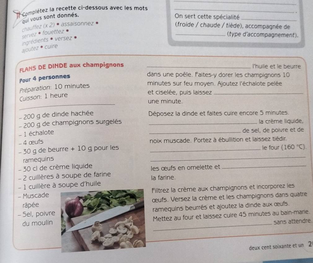 Complétez la recette ci-dessous avec les mots_ 
qui vous sont donnés. 
On sert cette spécialité_ 
chauffez (x 2) • assaisonnez (froide / chaude / tiède), accompagnée de 
servez • fouettez 
_(type d'accompagnement). 
ingrédients * versez 
_ 
ajoutez • cuire 
FLANS DE DINDE aux champignons _l'huile et le beurre 
Pour 4 personnes 
dans une poêle. Faites-y dorer les champignons 10 
Préparation: 10 minutes
minutes sur feu moyen. Ajoutez l'échalote pelée 
Cuisson: 1 heure 
et ciselée, puis laissez_ 
_ 
une minute.
- 200 g de dinde hachée 
Déposez la dinde et faites cuire encore 5 minutes.
- 200 g de champignons surgelés _la crème liquide, 
- 1 échalote 
_de sel, de poivre et de 
- 4 œufs 
noix muscade. Portez à ébullition et laissez tiédir 
- 30 g de beurre + 10 g pour les _le four (160°C). 
ramequins 
_
- 30 cl de crème liquide 
les œufs en omelette et 
_ 
- 2 cuillères à soupe de farine la farine. 
- 1 cuillère à soupe d'huile 
- Muscade Filtrez la crème aux champignons et incorporez les 
râpéeœufs. Versez la crème et les champignons dans quatre 
- Sel, poivreramequins beurrés et ajoutez la dinde aux œufs. 
_ 
du moulinMettez au four et laissez cuire 45 minutes au bain-marie. 
sans attendre. 
_ 
deux cent soixante et un 2