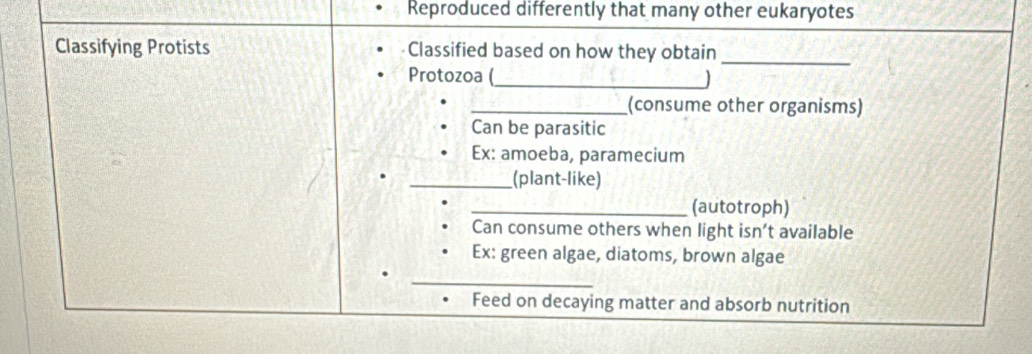 Reproduced differently that many other eukaryotes 
Classifying Protists Classified based on how they obtain_ 
_ 
Protozoa ( 
_(consume other organisms) 
Can be parasitic 
Ex: amoeba, paramecium 
_(plant-like) 
_(autotroph) 
Can consume others when light isn’t available 
Ex: green algae, diatoms, brown algae 
_ 
Feed on decaying matter and absorb nutrition