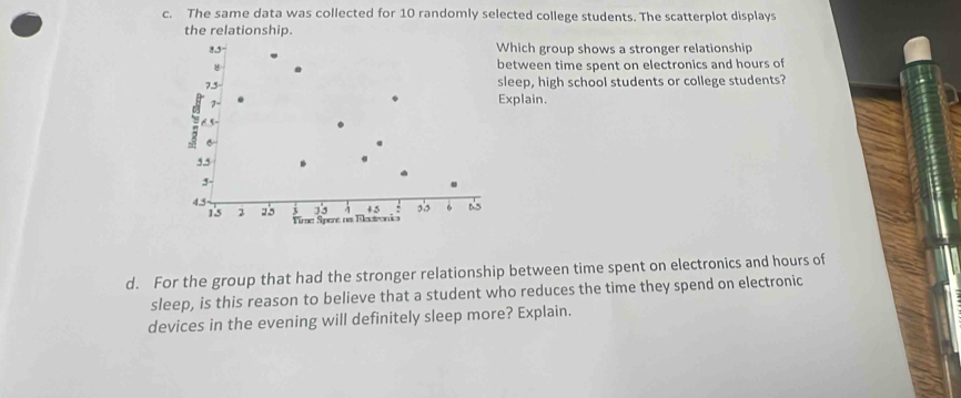 The same data was collected for 10 randomly selected college students. The scatterplot displays 
the relationship.
8.5 - Which group shows a stronger relationship 
between time spent on electronics and hours of
7.5 sleep, high school students or college students?
7 - 
Explain. 
H
5.5
3 -
4.5 ,,, 6 65
33 45
15 2 25 Time Spere na Tleutronia 
d. For the group that had the stronger relationship between time spent on electronics and hours of 
sleep, is this reason to believe that a student who reduces the time they spend on electronic 
devices in the evening will definitely sleep more? Explain.