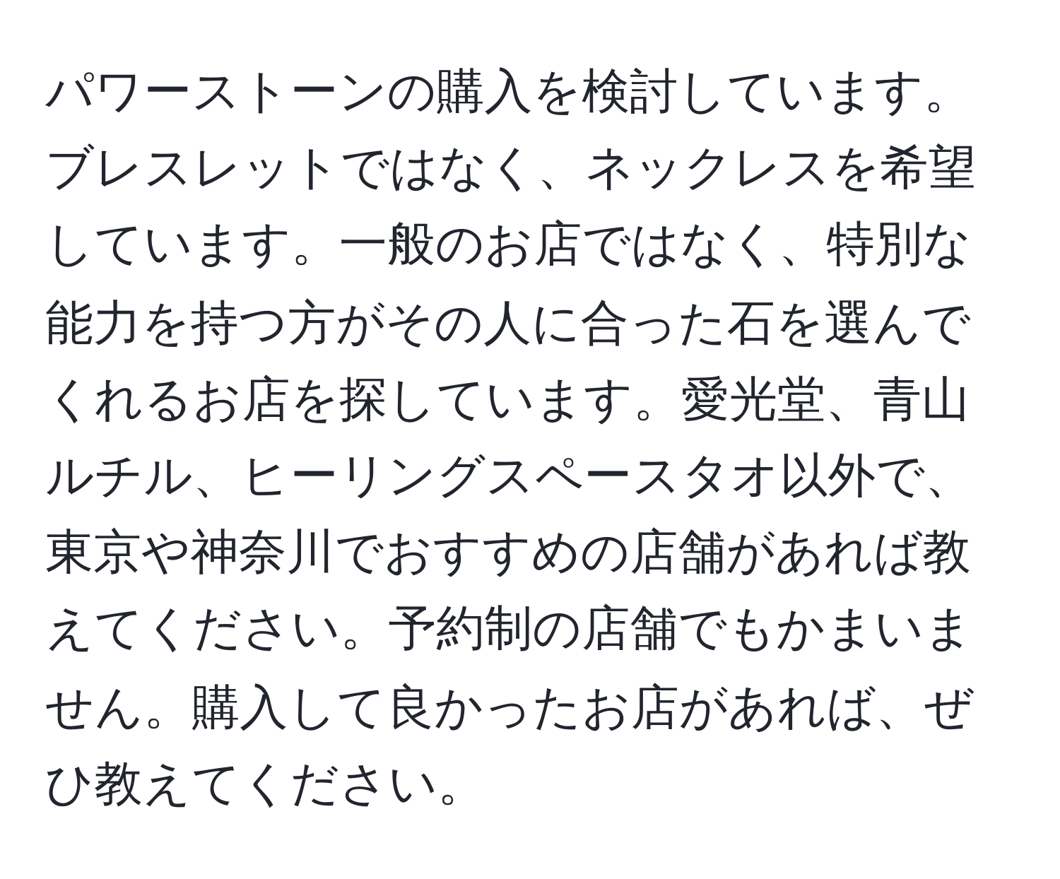 パワーストーンの購入を検討しています。ブレスレットではなく、ネックレスを希望しています。一般のお店ではなく、特別な能力を持つ方がその人に合った石を選んでくれるお店を探しています。愛光堂、青山ルチル、ヒーリングスペースタオ以外で、東京や神奈川でおすすめの店舗があれば教えてください。予約制の店舗でもかまいません。購入して良かったお店があれば、ぜひ教えてください。