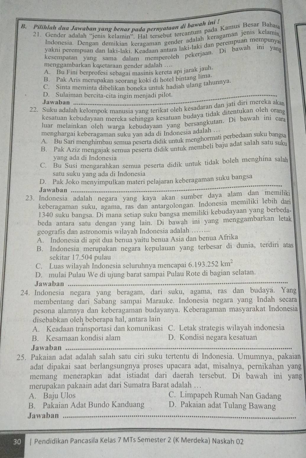 Piliklah dua Jawaban yang benar pada pernyataan di bawah ini !
21. Gender adalah “jenis kelamin”. Hal tersebut tercantum pada Kamus Besar Bahasa
Indonesia. Dengan demikian keragaman gender adalah keragaman jenis kelamin,
yakni perempuan dan laki-laki. Keadaan antara laki-laki dan perempuan mempunya
kesempatan yang sama dalam memperoleh pekerjaan. Di bawah ini yang
menggambarkan kesetaraan gender adalah …
A. Bu Fini berprofesi sebagai masinis kereta api jarak jauh.
B. Pak Aris merupakan seorang koki di hotel bintang lima.
C. Sinta meminta dibelikan boneka untuk hadiah ulang tahunnya
_
D. Sulaiman bercita-cita ingin menjadi pilot.
Jawaban
_
22. Suku adalah kelompok manusia yang terikat oleh kesadaran dan jati diri mereka akan
kesatuan kebudayaan mereka sehingga kesatuan budaya tidak ditentukan oleh orang
luar melainkan oleh warga kebudayaan yang bersangkutan. Di bawah ini cara
menghargai keberagaman suku yan ada di Indonesia adalah ...
A. Bu Sari menghimbau semua peserta didik untuk menghormati perbedaan suku bangsa
B. Pak Aziz mengajak semua peserta didik untuk membeli baju adat salah satu suku
yang ada di Indonesia
C. Bu Susi mengarahkan semua peserta didik untuk tidak boleh menghina salah
satu suku yang ada di Indonesia
D. Pak Joko menyimpulkan materi pelajaran keberagaman suku bangsa
Jawaban
_
_
23. Indonesia adalah negara yang kaya akan sumber daya alam dan memiliki
keberagaman suku, agama, ras dan antargolongan. Indonesia memiliki lebih dari
1340 suku bangsa. Di mana setiap suku bangsa memiliki kebudayaan yang berbeda-
beda antara satu dengan yang lain. Di bawah ini yang menggambarkan letak
geografis dan astronomis wilayah Indonesia adalah_
_
A. Indonesia di apit dua benua yaitu benua Asia dan benua Afrika
B. Indonesia merupakan negara kepulauan yang terbesar di dunia, terdiri atas
sekitar 17.504 pulau
C. Luas wilayah Indonesia seluruhnya mencapai 6.193.252km^2
D. mulai Pulau We di ujung barat sampai Pulau Rote di bagian selatan.
Jawaban_
_
24. Indonesia negara yang beragam, dari suku, agama, ras dan budaya. Yang
membentang dari Sabang sampai Marauke. Indonesia negara yang Indah secara
pesona alamnya dan keberagaman budayanya. Keberagaman masyarakat Indonesia
disebabkan oleh beberapa hal, antara lain
A. Keadaan transportasi dan komunikasi C. Letak strategis wilayah indonesia
B. Kesamaan kondisi alam D. Kondisi negara kesatuan
Jawaban_
25. Pakaian adat adalah salah satu ciri suku tertentu di Indonesia. Umumnya, pakaian
adat dipakai saat berlangsungnya proses upacara adat, misalnya, pernikahan yang
memang menerapkan adat istiadat dari daerah tersebut. Di bawah ini yang
merupakan pakaain adat dari Sumatra Barat adalah …
A. Baju Ulos C. Limpapeh Rumah Nan Gadang
B. Pakaian Adat Bundo Kanduang D. Pakaian adat Tulang Bawang
Jawaban_
30 | Pendidikan Pancasila Kelas 7 MTs Semester 2 (K Merdeka) Naskah 02