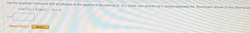 Use the Quadratic Formula to find all solutions of the equation in the interval [0,2π ). (Enter your answers as a comma-separated list. Round each answer to four decimal ple
3tan^2(x)+8tan (x)-16=0
x=
Need Help? Read It