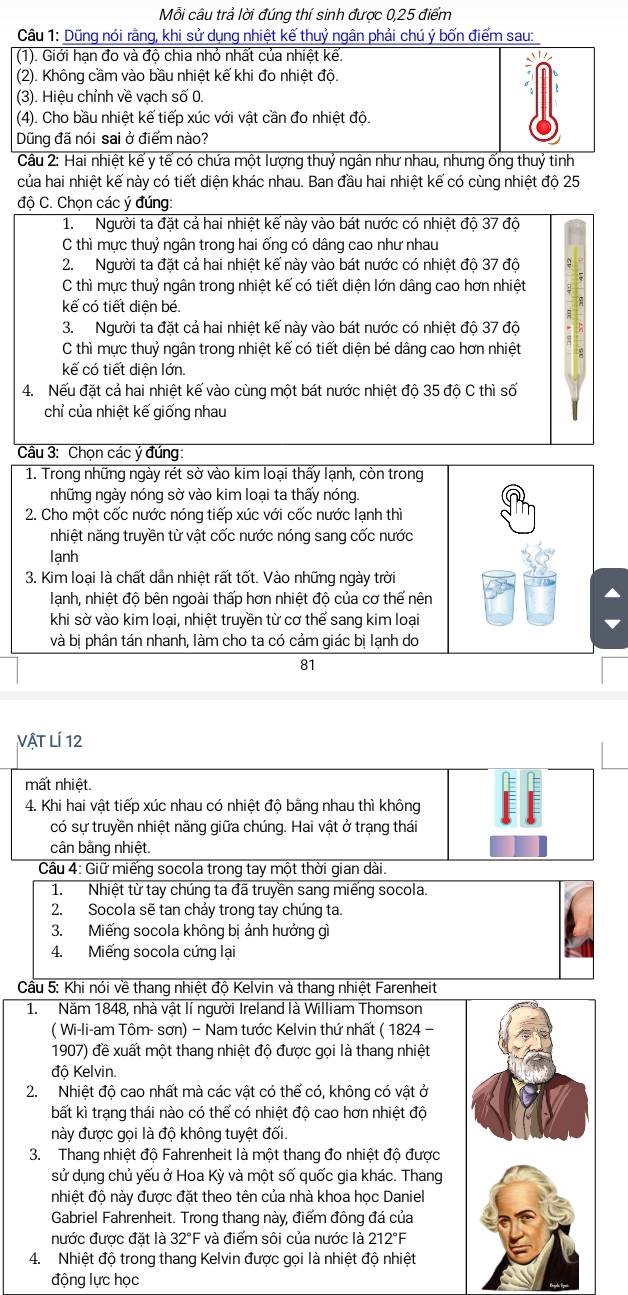 Mỗi câu trả lời đúng thí sinh được 0,25 điểm
Câu 1: Dũng nói rằng, khi sử dụng nhiệt kế thuỷ ngân phải chú ý bốn điểm sau:
(1). Giới hạn đo và độ chia nhỏ nhất của nhiệt kế.
(2). Không cầm vào bầu nhiệt kế khi đo nhiệt độ.
(3). Hiệu chỉnh về vạch số 0.
(4). Cho bầu nhiệt kế tiếp xúc với vật cần đo nhiệt độ.
Dũng đã nói sai ở điểm nào?
Câu 2: Hai nhiệt kể y tế có chứa một lượng thuỷ ngân như nhau, nhưng ống thuỷ tinh
của hai nhiệt kế này có tiết diện khác nhau. Ban đầu hai nhiệt kế có cùng nhiệt độ 25
độ C. Chọn các ý đúng
1. Người ta đặt cả hai nhiệt kế này vào bát nước có nhiệt độ 37 độ
C thì mực thuỷ ngân trong hai ống có dâng cao như nhau
2.Người ta đặt cả hai nhiệt kế này vào bát nước có nhiệt độ 37 độ
C thì mực thuỷ ngân trong nhiệt kế có tiết diện lớn dâng cao hơn nhiệt
kế có tiết diên bé.
3. Người ta đặt cả hai nhiệt kế này vào bát nước có nhiệt độ 37 độ
C thì mực thuỷ ngân trong nhiệt kế có tiết diện bé dâng cao hơn nhiệt
kế có tiết diện lớn.
4. Nếu đặt cả hai nhiệt kế vào cùng một bát nước nhiệt độ 35 độ C thì số
chỉ của nhiệt kế giống nhau
Câu 3: Chọn các ý đúng:
1. Trong những ngày rét sở vào kim loại thấy lạnh, còn trong
những ngày nóng sờ vào kim loại ta thấy nóng.
2. Cho một cốc nước nóng tiếp xúc với cốc nước lạnh thì
nhiệt năng truyền từ vật cốc nước nóng sang cốc nước
lạnh
3. Kim loại là chất dẫn nhiệt rất tốt. Vào những ngày trời
lạnh, nhiệt độ bên ngoài thấp hơn nhiệt độ của cơ thể nên
khi sờ vào kim loại, nhiệt truyền từ cơ thể sang kim loại
và bị phân tán nhanh, làm cho ta có cảm giác bị lạnh do
81
Vật LÍ 12
mất nhiệt.
4. Khi hai vật tiếp xúc nhau có nhiệt độ bằng nhau thì không
có sự truyền nhiệt năng giữa chúng. Hai vật ở trạng thái
cân bằng nhiệt.
Câu 4: Giữ miếng socola trong tay một thời gian dài.
1. Nhiệt từ tay chúng ta đã truyền sang miếng socola.
2. Socola sẽ tan chảy trong tay chúng ta.
3. Miếng socola không bị ảnh hưởng gì
4. Miếng socola cứng lại
Cầu 5: Khi nói về thang nhiệt độ Kelvin và thang nhiệt Farenheit
1. Năm 1848, nhà vật lí người Ireland là William Thomson
( Wi-li-am Tôm- sơn) − Nam tước Kelvin thứ nhất ( 1824 −
1907) đề xuất một thang nhiệt độ được gọi là thang nhiệt
độ Kelvin.
2. Nhiệt độ cao nhất mà các vật có thể có, không có vật ở
bất kì trạng thái nào có thể có nhiệt độ cao hơn nhiệt độ
này được gọi là độ không tuyệt đối.
3. Thang nhiệt độ Fahrenheit là một thang đo nhiệt độ được
sử dụng chủ yếu ở Hoa Kỳ và một số quốc gia khác. Thang
nhiệt độ này được đặt theo tên của nhà khoa học Daniel
Gabriel Fahrenheit. Trong thang này, điểm đông đá của
nước được đặt là 32°F và điểm sôi của nước là 212°F
4. Nhiệt độ trong thang Kelvin được gọi là nhiệt độ nhiệt
động lực học