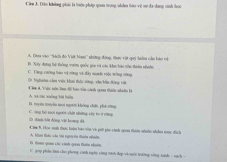 Đâu không phải là biện pháp quan trọng nhằm bảo vệ sự đa dạng sinh học
A. Đưa vào “Sách đỏ Việt Nam” những động, thực vật quý hiểm cần bảo vệ.
B. Xây dựng hệ thống vườn quốc gia và các khu bảo tồn thiên nhiên.
C. Tăng cường bảo vệ rừng và đầy mạnh việc trồng rừng.
D. Nghiêm cấm việc khai thắc rừng, săn bắn động vật.
Câu 4. Việc nên làm đề bảo tồn cảnh quan thiên nhiên là
A. xà rác xuống bãi biển.
B. tuyên truyền mọi người không chặt, phá rừng.
C. ủng hộ mọi người chặt những cây to ở rừng.
D. đánh bắt động vật hoang dã.
Câu 5. Học sinh thực hiện bảo tồn và giữ gìn cảnh quan thiên nhiên nhằm mục đích
A. khai thác các tài nguyên thiên nhiên.
B. tham quan các cảnh quan thiên nhiên.
C. góp phần làm cho phong cảnh ngày càng tươi đẹp và môi trường sống xanh - sạch -