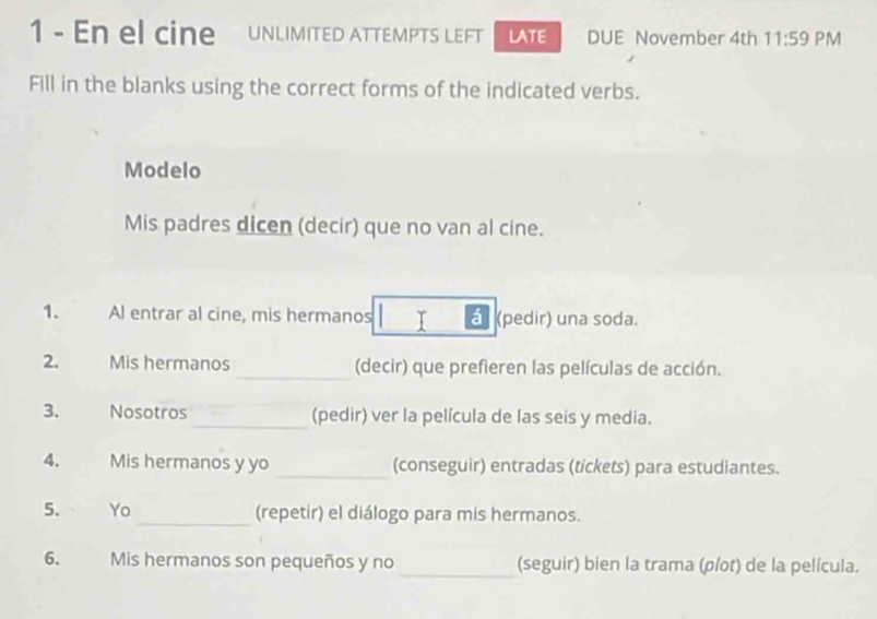 En el cine UNLIMITED ATTEMPTS LEFT LATE DUE November 4th 11:59 PM 
Fill in the blanks using the correct forms of the indicated verbs. 
Modelo 
Mis padres dicen (decir) que no van al cine. 
1. Al entrar al cine, mis hermanos á (pedir) una soda. 
2. Mis hermanos _(decir) que prefieren las películas de acción. 
3. Nosotros _(pedir) ver la película de las seis y media. 
4. Mis hermanos y yo _(conseguir) entradas (tickets) para estudiantes. 
5. Yo _(repetir) el diálogo para mis hermanos. 
6. Mis hermanos son pequeños y no _(seguir) bien la trama (plot) de la película.