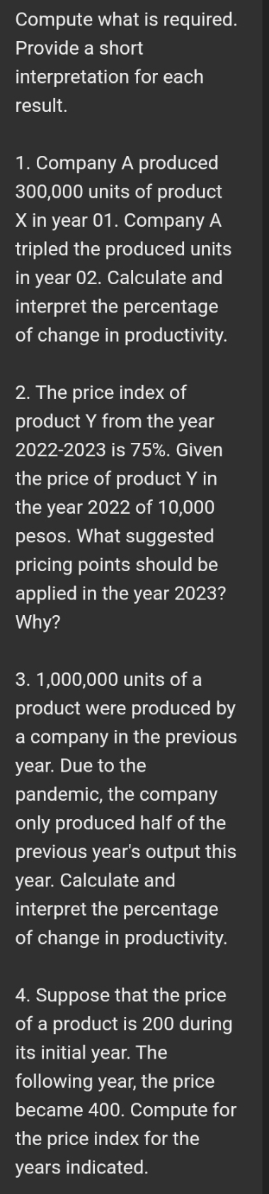 Compute what is required. 
Provide a short 
interpretation for each 
result. 
1. Company A produced
300,000 units of product
X in year 01. Company A 
tripled the produced units 
in year 02. Calculate and 
interpret the percentage 
of change in productivity. 
2. The price index of 
product Y from the year
2022-2023 is 75%. Given 
the price of product Y in 
the year 2022 of 10,000
pesos. What suggested 
pricing points should be 
applied in the year 2023? 
Why?
3. 1,000,000 units of a 
product were produced by 
a company in the previous
year. Due to the 
pandemic, the company 
only produced half of the 
previous year's output this 
year. Calculate and 
interpret the percentage 
of change in productivity. 
4. Suppose that the price 
of a product is 200 during 
its initial year. The 
following year, the price 
became 400. Compute for 
the price index for the 
years indicated.