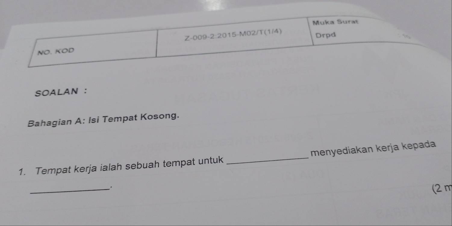 Muka Surat 
Z-009-2:2015-M02/T(1/4) 
Drpd 
NO. KOD 
SOALAN : 
Bahagian A: Isi Tempat Kosong. 
1. Tempat kerja ialah sebuah tempat untuk _menyediakan kerja kepada 
_`. 
(2 m