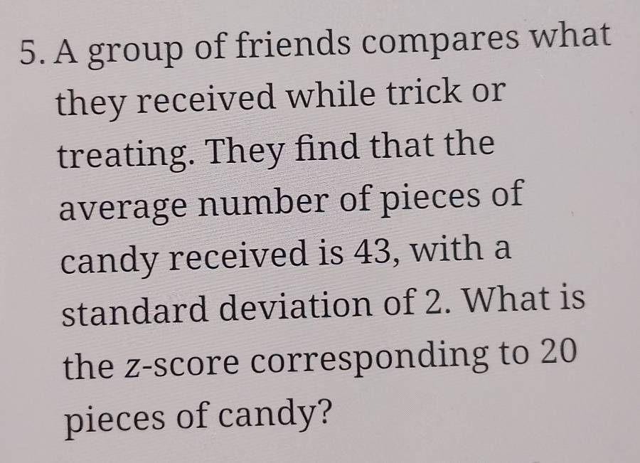 A group of friends compares what 
they received while trick or 
treating. They find that the 
average number of pieces of 
candy received is 43, with a 
standard deviation of 2. What is 
the z-score corresponding to 20
pieces of candy?