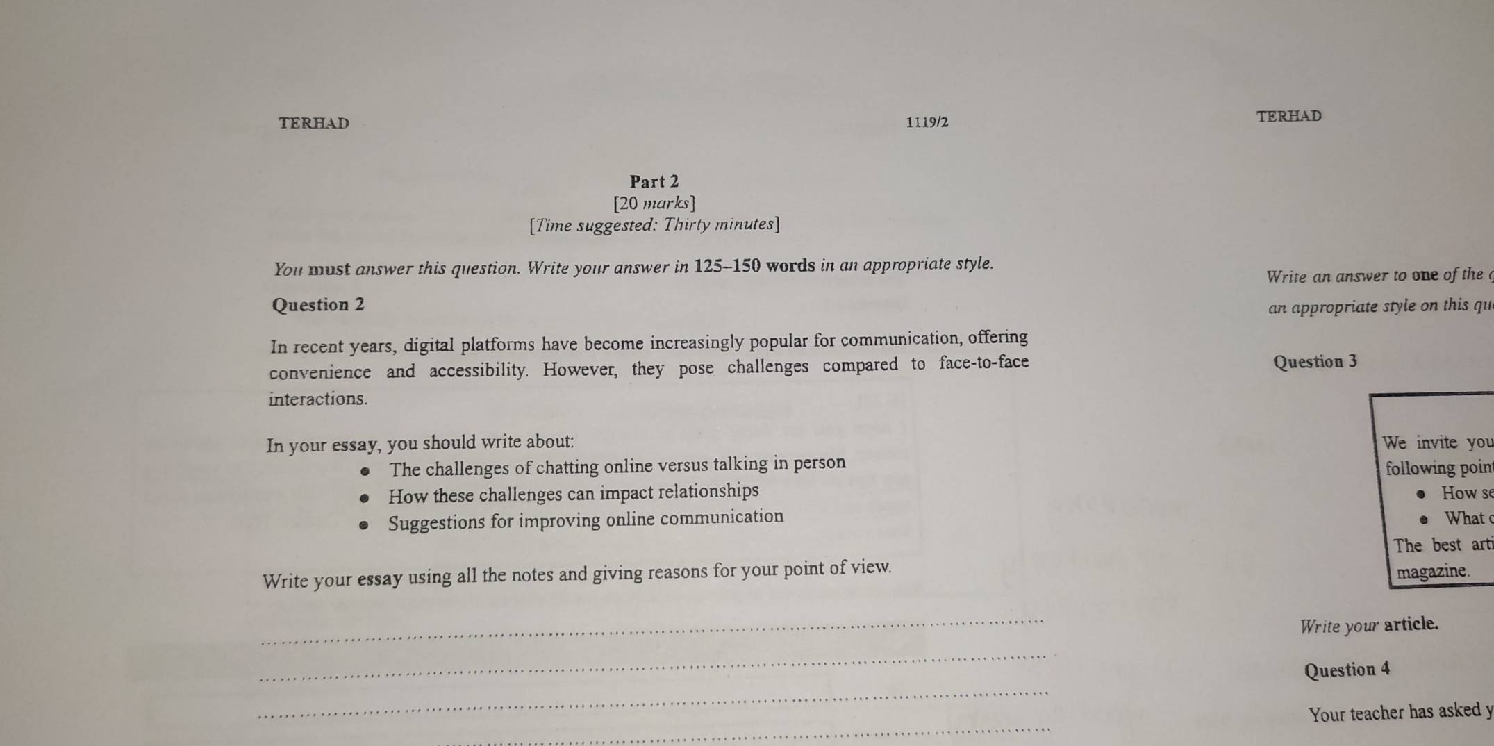 TERHAD 1119/2 TERHAD 
Part 2 
[20 marks] 
[Time suggested: Thirty minutes] 
You must answer this question. Write your answer in 125-150 words in an appropriate style. 
Write an answer to one of the 
Question 2 
an appropriate style on this qu 
In recent years, digital platforms have become increasingly popular for communication, offering 
convenience and accessibility. However, they pose challenges compared to face-to-face Question 3 
interactions. 
In your essay, you should write about: We invite you 
The challenges of chatting online versus talking in person 
following point 
How these challenges can impact relationships How se 
Suggestions for improving online communication hat 
The best arti 
Write your essay using all the notes and giving reasons for your point of view. 
magazine. 
_ 
Write your article. 
_ 
_ 
Question 4 
_ 
Your teacher has asked y