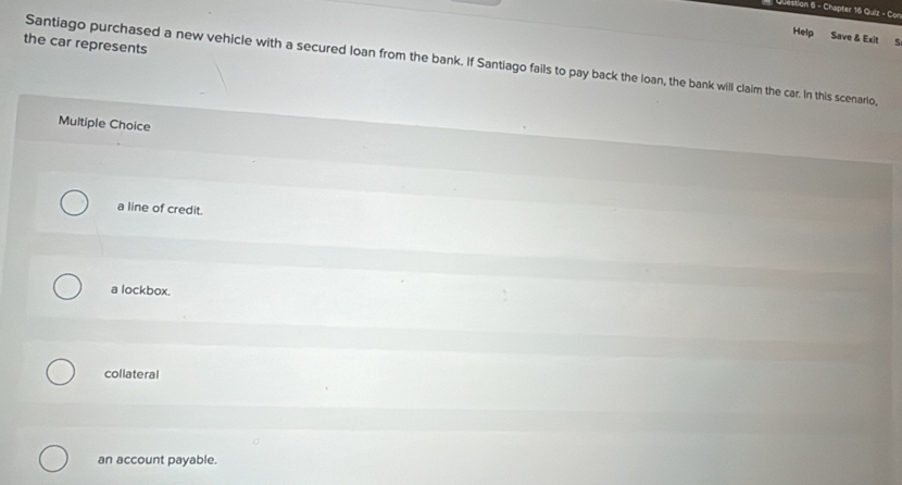 Chapter 16 Quiz - Con
Help Save & Exit S
the car represents
Santiago purchased a new vehicle with a secured loan from the bank. If Santiago fails to pay back the loan, the bank will claim the car. In this scenario,
Multiple Choice
a line of credit.
a lockbox.
collateral
an account payable.