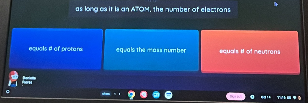 as long as it is an ATOM, the number of electrons 
equals # of protons equals the mass number equals # of neutrons 
Danielle 
Flores 
Sign out Oct 14 11:16 US