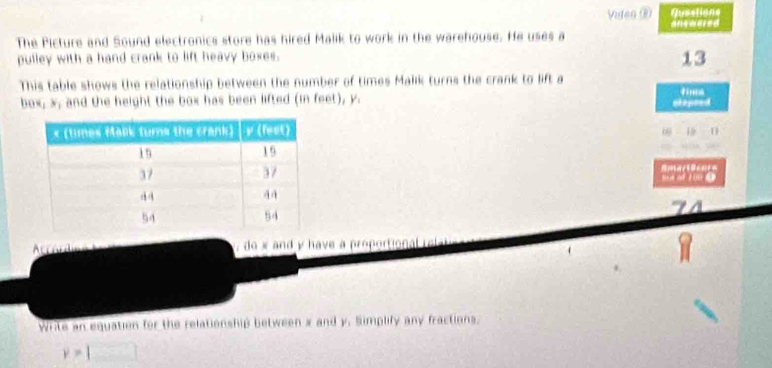 Viden ⑥ Questions 
answared 
The Picture and Sound electronics store has hired Malik to work in the warehouse. He uses a 
pulley with a hand crank to lift heavy boxes. 
13 
This table shows the relationship between the number of times Malik turns the crank to lift a tima 
box, x, and the height the box has been lifted (in feet), y. 
stopeed 
0 19 11
a Amart Beer= 
Accord do x and y have a proportional 
Write an equation for the relationship between x and y. Simplify any fractions.
y=□