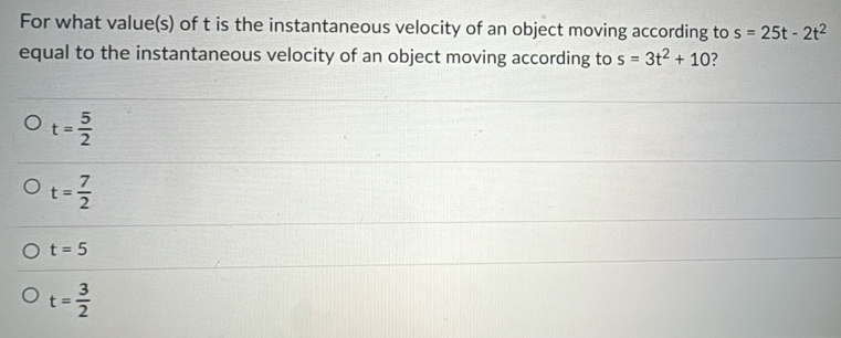 For what value(s) of t is the instantaneous velocity of an object moving according to s=25t-2t^2
equal to the instantaneous velocity of an object moving according to s=3t^2+10 ?
t= 5/2 
t= 7/2 
t=5
t= 3/2 