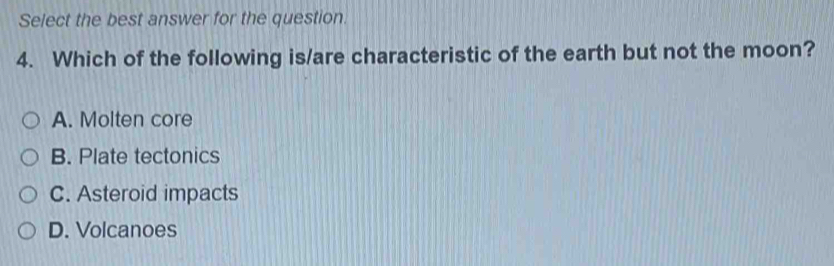 Select the best answer for the question.
4. Which of the following is/are characteristic of the earth but not the moon?
A. Molten core
B. Plate tectonics
C. Asteroid impacts
D. Volcanoes