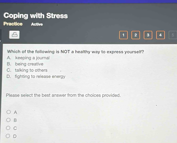 Coping with Stress
Practice Active
1 2 3 4 5
Which of the following is NOT a healthy way to express yourself?
A. keeping a journal
B. being creative
C. talking to others
D. fighting to release energy
Please select the best answer from the choices provided.
A
B
C
D