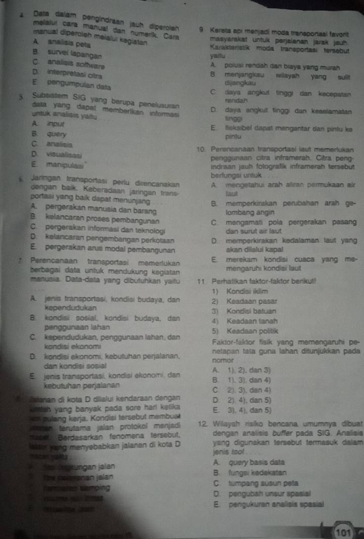 Data dalam pengindraan jauh diperolsh 9 Kereta apı menjadi moda transportasi favorit
melaluí cara manual dan numerik. Cara masyarakat untuk perjalanan jarak jauh .
manual diperoish meialul kegiatan
A  analisis peta Karakteristik moda transportasi tersebut
B. survel lapangan
yaitu
C analisis software
A. polusi rendah dan biaya yang murah
D. interpretasi citra 8 menjangkau wilayah yang sulit
E pengumpulan data
dijangkau
C. daya angkut tinggi dan kecepatan
5 Subsistem SIG yang berupa penelusuran
rendah
data yang dapat memberikan informasi
D. daya angkut tinggı dan keselamatan
untuk analisis yaitu lingg
A input E. fleksibel dapat mengantar dan pintu ke
B. query pintu
C. analisis 10. Perencanaan transportasi laut memerlukan
D. visualisasi penggunaan citra inframerah. Citra peng-
E manipulasi indraan jauh fotografik inframerah tersebut
berfungsi untuk
Jaringan transportasi perlu direncanakan A. mengetahui arah aliran permukaan air
dengan baik. Keberadaan jaringan trans laot
portasi yang baik dapat menunjang
B. memperkirakan perubahan arah ge-
A. pergerakan manusia dan barang lombang angin
B. kelancaran proses pembangunan C. mangamati pola pergerakan pasang
C. pergerakan informasi dan teknologi dan surut air laut
D. kelancaran pengembangan perkotaan D. memperkirakan kedalaman laut yang
E. pergerakan arus modal pembangunan akan dilalui kapal
* Perencanaan transportasi memerlukan E. merekam kondisi cuaca yang me-
berbagai data untuk mendükung kegiatan mengaruhi kondisi laut
manusia. Data-data yang dibutuhkan yaitu 11 Perhatikan faktor-faktor berikut!
1) Kondisi iklim
A. jenis transportasi, kondisi budaya, dan 2) Keadaan pasar
kependudukan 3) Kondisi batuan
B. kondisi sosial, kondisi budaya, dan 4) Keadaan tanah
penggunaan lahan 5) Keadaan politik
C. kependudukan, penggunaan lahan, dan  Faktor-faktor fisik yang memengaruhi pe-
kondisi ekonomi
D. kondisi ekonomi, kebutuhan perjalanan, netapan tata guna lahan ditunjukkan pada
nomor
dan kondisi sosial A. 1), 2), dan 3)
E jenis transportasi, kondisi ekonomi, dan B. 1), 3), dan 4)
kebutuhan perjalanan C. 2). 3), dan 4)
alanan di kota D dilalui kendaraan dengan D 2), 4), dan 5)
kittlsh yang banyak pada sore hari ketika E. 3), 4), dan 5)
an pulang kerja. Kondisi tersebut membual
ehan terutama jalan protokol menjadi 12. Wilayah risiko bencana umumnya dibuat
Mebel Berdasarkan fenomena tersebut, dengan analisis buffer pada SIG. Analisis
aWer yong menyebabkan jalanan di kota D yang digunakan tersebut termasuk dalam 
aen yas . jenis tool .
Sa (mxungan jalan A. query basis data
t he cavrranan jalan B. fungsi kedekatan
Samoaan Samoing C. tumpang susun peta
me  Ce D. pengubah unsur spasial
a
E. pengukuran analisis spasial
101