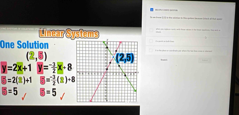 QUESTION
So we know (7,5) is the solutian to this system because (check all that apply)
VING SYSTEMS OF EQUATION Linear Systems
check. when you replisce s and y with those values in the linear equations, they workl or
One Solution
it a point on both lines .
it is the place or coondinate pair where the two lines crosa or intersect
(2,5) Rerwartcf's
y=2x+1 y= (-3)/2 x+8
5=2(2)+1 5= (-3)/2 (2)+8
5=5 5=5