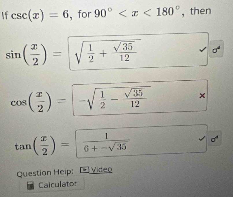 If csc (x)=6 ， for 90° , then
sin ( x/2 )=sqrt(frac 1)2+ sqrt(35)/12 
sigma^6
cos ( x/2 )=-sqrt(frac 1)2- sqrt(35)/12 
×
tan ( x/2 )= 1/6+-sqrt(35) 
sigma^4
Question Help: Video 
Calculator