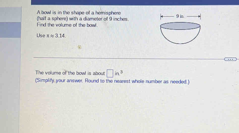 A bowl is in the shape of a hemisphere 
(half a sphere) with a diameter of 9 inches. 
Find the volume of the bowl. 
Use π approx 3.14. 
The volume of the bowl is about □ in.^3
(Simplify your answer. Round to the nearest whole number as needed.)