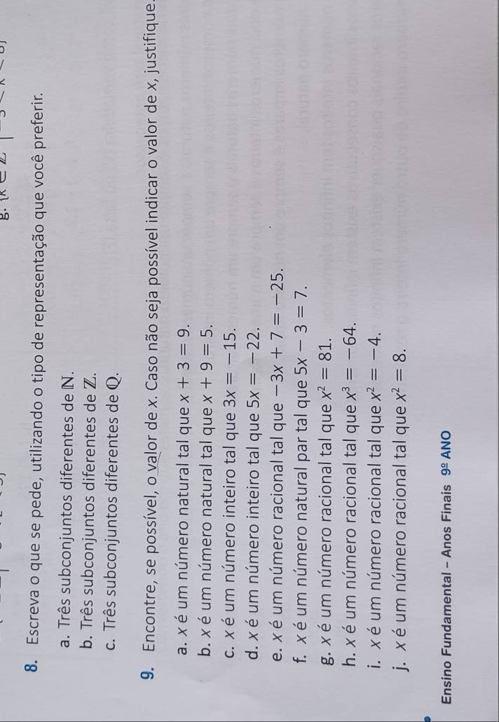 [n 
8. Escreva o que se pede, utilizando o tipo de representação que você preferir. 
a. Três subconjuntos diferentes de N. 
b. Três subconjuntos diferentes de Z. 
c. Três subconjuntos diferentes de Q. 
9. Encontre, se possível, o valor de x. Caso não seja possível indicar o valor de x, justifique 
a. x é um número natural tal que x+3=9. 
b. x é um número natural tal que x+9=5. 
c. x é um número inteiro tal que 3x=-15. 
d. x é um número inteiro tal que 5x=-22. 
e. x é um número racional tal que -3x+7=-25. 
f. x é um número natural par tal que 5x-3=7. 
g. x é um número racional tal que x^2=81. 
h. x é um número racional tal que x^3=-64. 
i. x é um número racional tal que x^2=-4. 
j. x é um número racional tal que x^2=8. 
Ensino Fundamental - Anos Finais 9^(_ circ) ANO