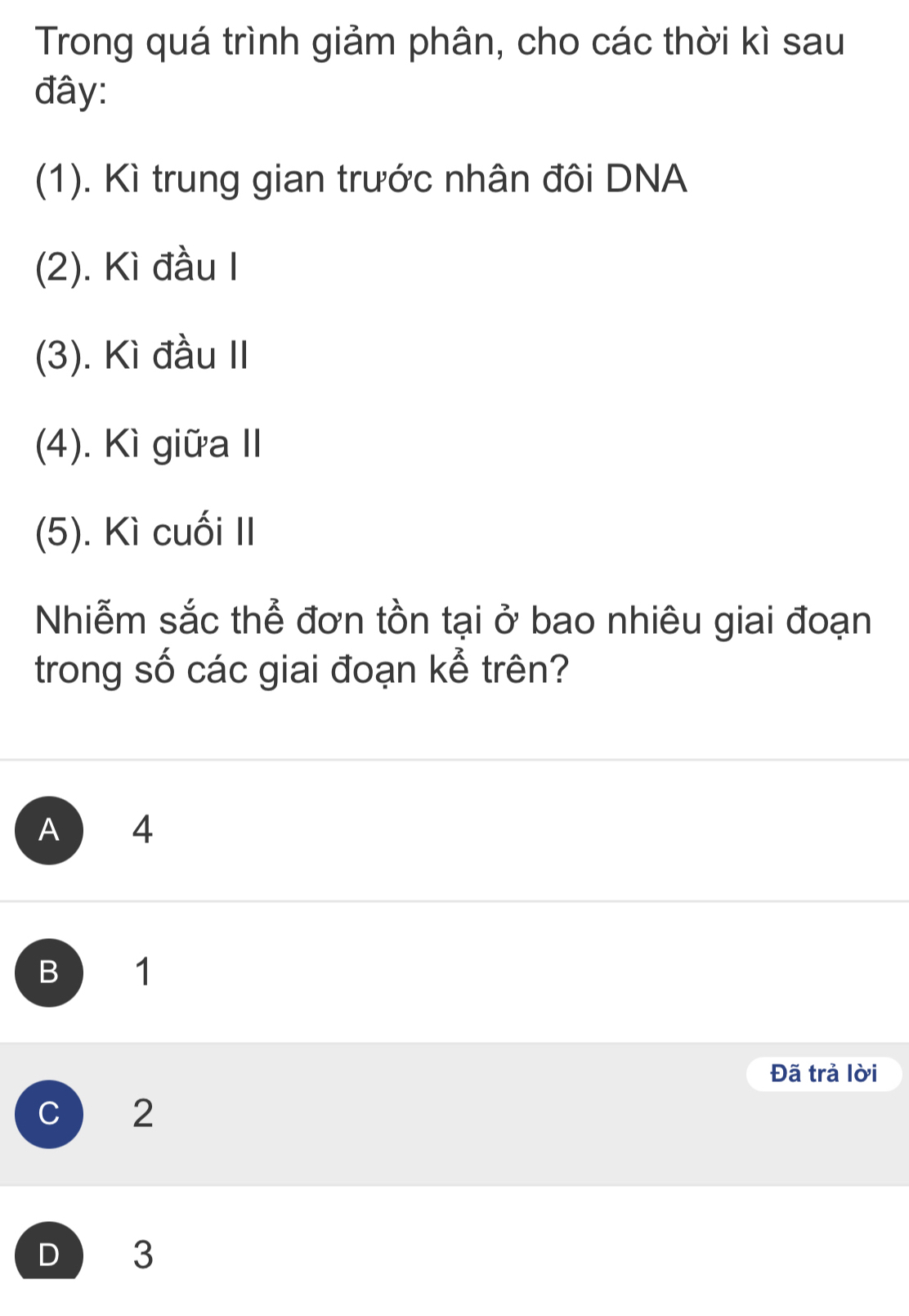 Trong quá trình giảm phân, cho các thời kì sau
đây:
(1). Kì trung gian trước nhân đôi DNA
(2). Kì đầu I
(3). Kì đầu II
(4). Kì giữa II
(5). Kì cuối II
Nhiễm sắc thể đơn tồn tại ở bao nhiêu giai đoạn
trong số các giai đoạn kể trên?
A 4
B 1
Đã trả lời
c 2
D 3