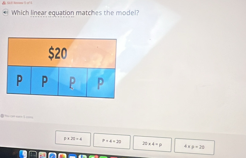 Skill Revew 5 of 6
00 Which linear equation matches the model?
You cam earn 5 coins
p* 20=4 P+4=20 20* 4=p 4* p=20