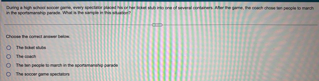 During a high school soccer game, every spectator placed his or her ticket stub into one of several containers. After the game, the coach chose ten people to march
in the sportsmanship parade. What is the sample in this situation?
Choose the correct answer below.
The ticket stubs
The coach
The ten people to march in the sportsmanship parade
The soccer game spectators