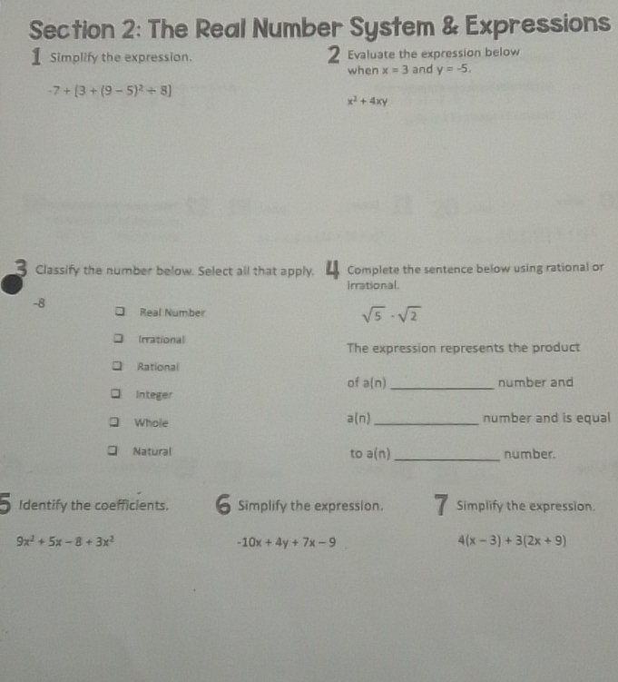 The Real Number System & Expressions 
1 Simplify the expression. 2 Evaluate the expression below 
when x=3 and y=-5.
-7+[3+(9-5)^2/ 8]
x^2+4xy
3 Classify the number below. Select all that apply. 4 Complete the sentence below using rational or 
irrational.
-8 Real Number
sqrt(5)· sqrt(2)
Irrational 
The expression represents the product 
Rational 
of a(n) _number and 
Integer 
Whole a(n) _ number and is equal 
Natural number. 
to a(n) _ 
Identify the coefficients. 6 Simplify the expression. Simplify the expression.
9x^2+5x-8+3x^2
-10x+4y+7x-9
4(x-3)+3(2x+9)