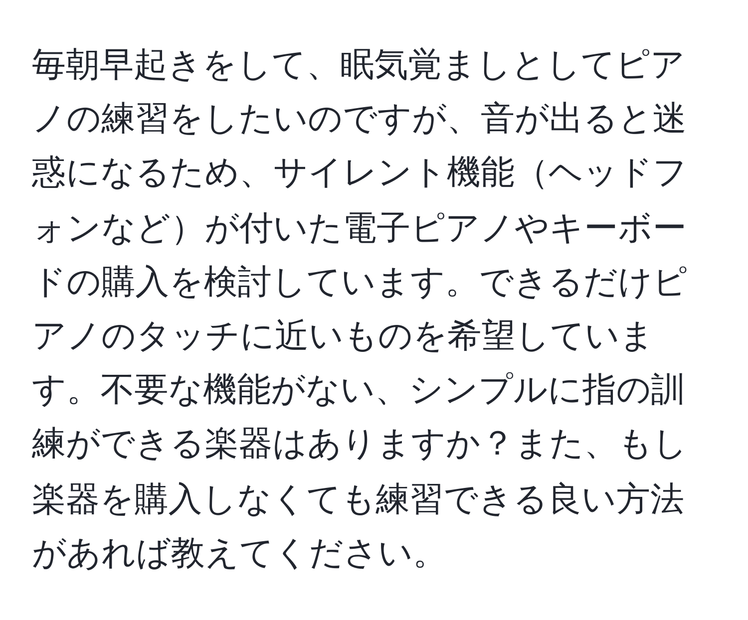 毎朝早起きをして、眠気覚ましとしてピアノの練習をしたいのですが、音が出ると迷惑になるため、サイレント機能ヘッドフォンなどが付いた電子ピアノやキーボードの購入を検討しています。できるだけピアノのタッチに近いものを希望しています。不要な機能がない、シンプルに指の訓練ができる楽器はありますか？また、もし楽器を購入しなくても練習できる良い方法があれば教えてください。