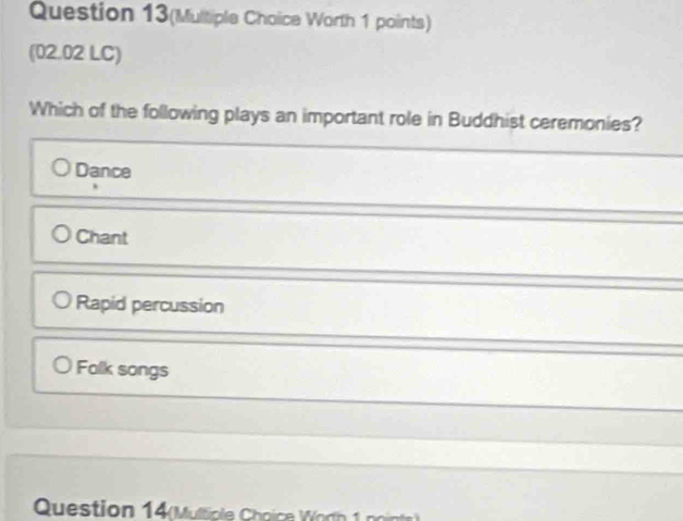 Question 13(Multiple Choice Worth 1 points)
(02.02 LC)
Which of the following plays an important role in Buddhist ceremonies?
Dance
Chant
Rapid percussion
Falk songs
Question 14(Multiple Choice Wodh 1