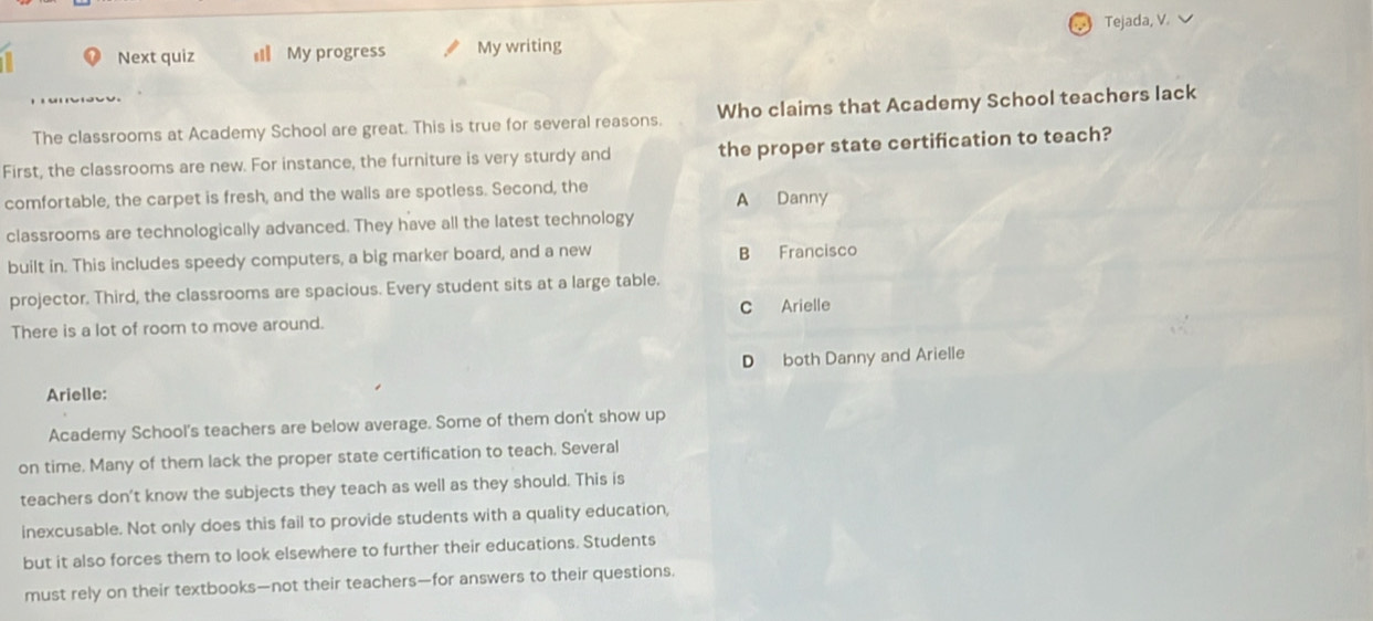 Tejada, V.
Next quiz # My progress My writing
The classrooms at Academy School are great. This is true for several reasons. Who claims that Academy School teachers lack
First, the classrooms are new. For instance, the furniture is very sturdy and the proper state certification to teach?
comfortable, the carpet is fresh, and the walls are spotless. Second, the
A Danny
classrooms are technologically advanced. They have all the latest technology
built in. This includes speedy computers, a big marker board, and a new B Francisco
projector. Third, the classrooms are spacious. Every student sits at a large table.
C Arielle
There is a lot of room to move around.
D both Danny and Arielle
Arielle:
Academy School's teachers are below average. Some of them don't show up
on time. Many of them lack the proper state certification to teach. Several
teachers don’t know the subjects they teach as well as they should. This is
inexcusable. Not only does this fail to provide students with a quality education,
but it also forces them to look elsewhere to further their educations. Students
must rely on their textbooks—not their teachers—for answers to their questions.