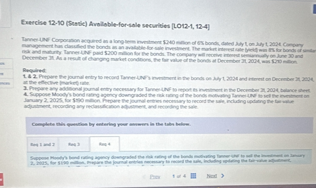 (Static) Available-for-sale securities [LO12-1, 12-4] 
Tanner-UNF Corporation acquired as a long-term investment $240 million of 6% bonds, dated July 1, on July 1, 2024. Company 
management has classified the bonds as an availlable-for-sale investment. The market interest rate (yield) was 8% for bonds of similar 
risk and maturity. Tanner-UINF paid $200 million for the bonds. The company will receive interest semiannually on June 30 and 
December 31. As a result of changing market conditions, the fair value of the bonds at December 31, 2024, was $210 million. 
Required: 
1. & 2. Prepare the journal entry to record Tanner-UNF's investment in the bonds on July 1, 2024 and interest on December 31, 2024, 
ences at the effective (market) rate. 
3. Prepare any additional journal entry necessary for Tanner-UNF to report its investment in the December 31, 2024, balance sheet 
4. Suppose Moody's bond rating agency downgraded the risk rating of the bonds motivating Tanner-UNF to sell the investment on 
January 2, 2025, for $190 milllion. Prepare the journal entries necessary to record the sale, including updating the fair-value 
adjustment, recording any reclassification adjustment, and recording the sale. 
Complete this question by entering your answers in the tabs below. 
Req 1 and 2 Req 3 Req 4 
Suppose Moody's bond rating agency downgraded the risk rating of the bonds motivating Tanner-UNF to sell the investment on January 
2, 2025, for $190 million. Prepare the journal entries necessary to record the sale, including updating the fair-value adjustment, 
Prev 1 of 4 Next >