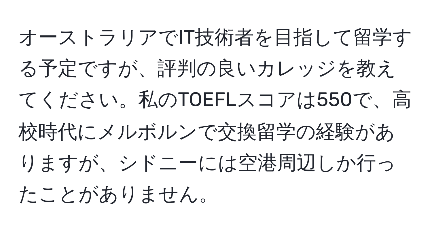 オーストラリアでIT技術者を目指して留学する予定ですが、評判の良いカレッジを教えてください。私のTOEFLスコアは550で、高校時代にメルボルンで交換留学の経験がありますが、シドニーには空港周辺しか行ったことがありません。