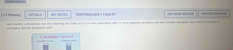 Submit Answer 
[-/1 Points] DETAILS MY NOTES TGINTERALGH5 1.7.024.TP. ASK YOUR TEACHER PRACTICE ANOTHER 
Last month, a bookstore ran the following ad. Sales of $5154 were generated, with 17 more graphing calculators sold than scientific calculators. How many of each type of 
calculator did the bookstore sell? 
Calculator Special 
Scientific model Graphing moclel